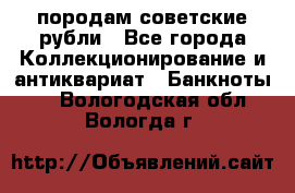 породам советские рубли - Все города Коллекционирование и антиквариат » Банкноты   . Вологодская обл.,Вологда г.